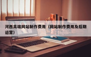 南安河西高端网站制作费用（网站制作费用及后期运营）