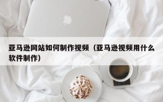 南安亚马逊网站如何制作视频（亚马逊视频用什么软件制作）